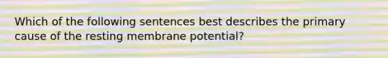 Which of the following sentences best describes the primary cause of the resting membrane potential?