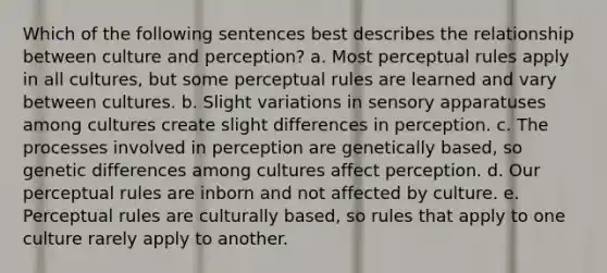 Which of the following sentences best describes the relationship between culture and perception? a. Most perceptual rules apply in all cultures, but some perceptual rules are learned and vary between cultures. b. Slight variations in sensory apparatuses among cultures create slight differences in perception. c. The processes involved in perception are genetically based, so genetic differences among cultures affect perception. d. Our perceptual rules are inborn and not affected by culture. e. Perceptual rules are culturally based, so rules that apply to one culture rarely apply to another.