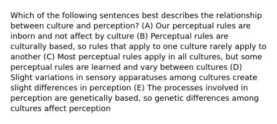 Which of the following sentences best describes the relationship between culture and perception? (A) Our perceptual rules are inborn and not affect by culture (B) Perceptual rules are culturally based, so rules that apply to one culture rarely apply to another (C) Most perceptual rules apply in all cultures, but some perceptual rules are learned and vary between cultures (D) Slight variations in sensory apparatuses among cultures create slight differences in perception (E) The processes involved in perception are genetically based, so genetic differences among cultures affect perception