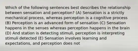 Which of the following sentences best describes the relationship between sensation and perception? (A) Sensation is a strictly mechanical process, whereas perception is a cognitive process (B) Perception is an advanced form of sensation (C) Sensation happens in the senses whereas perception happens in the brain (D) And station is detecting stimuli, perception is interpreting stimuli detected (E) Sensation involves learning and expectations, and perception does not