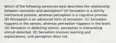 Which of the following sentences best describes the relationship between sensation and perception? (A) Sensation is a strictly mechanical process, whereas perception is a cognitive process. (B) Perception is an advanced form of sensation. (C) Sensation happens in the senses, whereas perception happens in the brain. (D) Sensation is detecting stimuli, perception is interpreting stimuli detected. (E) Sensation involves learning and expectations, and perception does not.