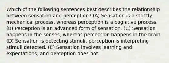 Which of the following sentences best describes the relationship between sensation and perception? (A) Sensation is a strictly mechanical process, whereas perception is a cognitive process. (B) Perception is an advanced form of sensation. (C) Sensation happens in the senses, whereas perception happens in the brain. (D) Sensation is detecting stimuli, perception is interpreting stimuli detected. (E) Sensation involves learning and expectations, and perception does not.