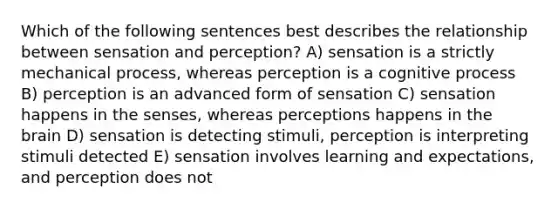 Which of the following sentences best describes the relationship between sensation and perception? A) sensation is a strictly mechanical process, whereas perception is a cognitive process B) perception is an advanced form of sensation C) sensation happens in the senses, whereas perceptions happens in the brain D) sensation is detecting stimuli, perception is interpreting stimuli detected E) sensation involves learning and expectations, and perception does not