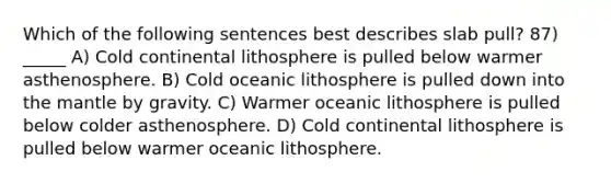 Which of the following sentences best describes slab pull? 87) _____ A) Cold continental lithosphere is pulled below warmer asthenosphere. B) Cold oceanic lithosphere is pulled down into the mantle by gravity. C) Warmer oceanic lithosphere is pulled below colder asthenosphere. D) Cold continental lithosphere is pulled below warmer oceanic lithosphere.