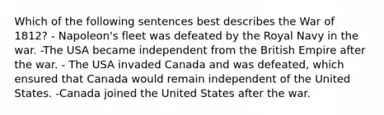 Which of the following sentences best describes the War of 1812? - Napoleon's fleet was defeated by the Royal Navy in the war. -The USA became independent from the British Empire after the war. - The USA invaded Canada and was defeated, which ensured that Canada would remain independent of the United States. -Canada joined the United States after the war.