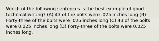 Which of the following sentences is the best example of good technical writing? (A) 43 of the bolts were .025 inches long (B) Forty-three of the bolts were .025 inches long (C) 43 of the bolts were 0.025 inches long (D) Forty-three of the bolts were 0.025 inches long.