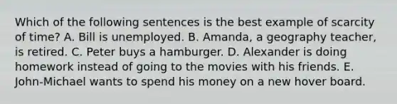 Which of the following sentences is the best example of scarcity of time? A. Bill is unemployed. B. Amanda, a geography teacher, is retired. C. Peter buys a hamburger. D. Alexander is doing homework instead of going to the movies with his friends. E. John-Michael wants to spend his money on a new hover board.