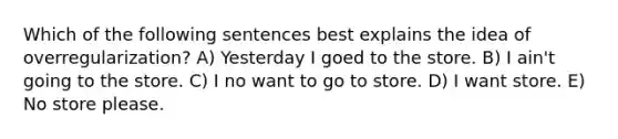 Which of the following sentences best explains the idea of overregularization? A) Yesterday I goed to the store. B) I ain't going to the store. C) I no want to go to store. D) I want store. E) No store please.