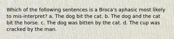 Which of the following sentences is a Broca's aphasic most likely to mis-interpret? a. The dog bit the cat. b. The dog and the cat bit the horse. c. The dog was bitten by the cat. d. The cup was cracked by the man.