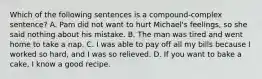 Which of the following sentences is a compound-complex sentence? A. Pam did not want to hurt Michael's feelings, so she said nothing about his mistake. B. The man was tired and went home to take a nap. C. I was able to pay off all my bills because I worked so hard, and I was so relieved. D. If you want to bake a cake, I know a good recipe.