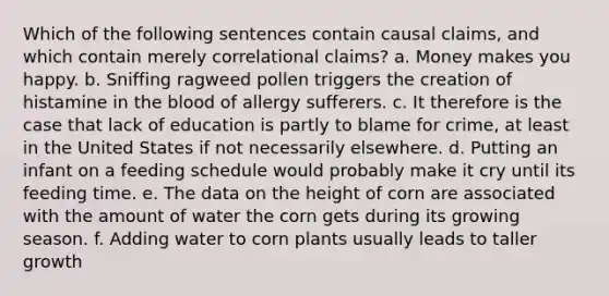 Which of the following sentences contain causal claims, and which contain merely correlational claims? a. Money makes you happy. b. Sniffing ragweed pollen triggers the creation of histamine in the blood of allergy sufferers. c. It therefore is the case that lack of education is partly to blame for crime, at least in the United States if not necessarily elsewhere. d. Putting an infant on a feeding schedule would probably make it cry until its feeding time. e. The data on the height of corn are associated with the amount of water the corn gets during its growing season. f. Adding water to corn plants usually leads to taller growth