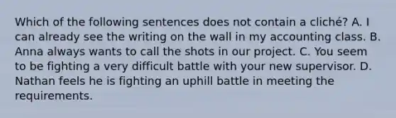 Which of the following sentences does not contain a​ cliché? A. I can already see the writing on the wall in my accounting class. B. Anna always wants to call the shots in our project. C. You seem to be fighting a very difficult battle with your new supervisor. D. Nathan feels he is fighting an uphill battle in meeting the requirements.