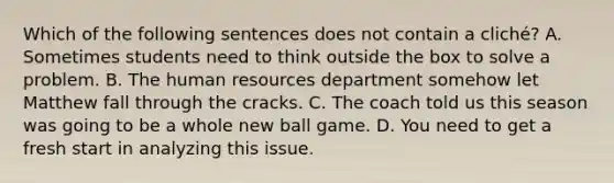 Which of the following sentences does not contain a​ cliché? A. Sometimes students need to think outside the box to solve a problem. B. The human resources department somehow let Matthew fall through the cracks. C. The coach told us this season was going to be a whole new ball game. D. You need to get a fresh start in analyzing this issue.