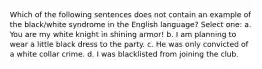 Which of the following sentences does not contain an example of the black/white syndrome in the English language? Select one: a. You are my white knight in shining armor! b. I am planning to wear a little black dress to the party. c. He was only convicted of a white collar crime. d. I was blacklisted from joining the club.