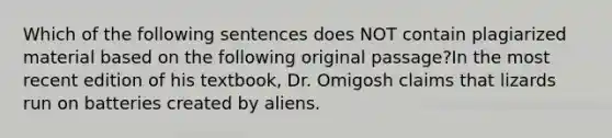 Which of the following sentences does NOT contain plagiarized material based on the following original passage?In the most recent edition of his textbook, Dr. Omigosh claims that lizards run on batteries created by aliens.