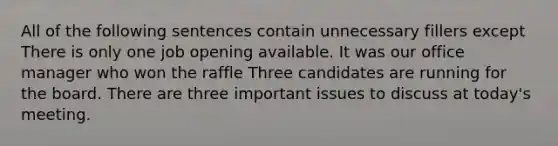 All of the following sentences contain unnecessary fillers except There is only one job opening available. It was our office manager who won the raffle Three candidates are running for the board. There are three important issues to discuss at today's meeting.