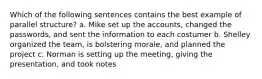 Which of the following sentences contains the best example of parallel structure? a. Mike set up the accounts, changed the passwords, and sent the information to each costumer b. Shelley organized the team, is bolstering morale, and planned the project c. Norman is setting up the meeting, giving the presentation, and took notes