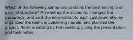 Which of the following sentences contains the best example of parallel structure? Mike set up the accounts, changed the passwords, and sent the information to each customer. Shelley organized the team, is bolstering morale, and planned the project. Norm is setting up the meeting, giving the presentation, and took notes.