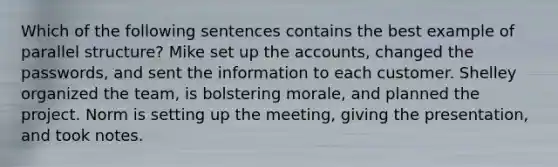 Which of the following sentences contains the best example of parallel structure? Mike set up the accounts, changed the passwords, and sent the information to each customer. Shelley organized the team, is bolstering morale, and planned the project. Norm is setting up the meeting, giving the presentation, and took notes.