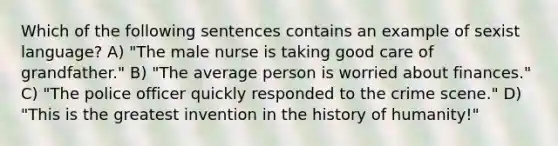 Which of the following sentences contains an example of sexist language? A) "The male nurse is taking good care of grandfather." B) "The average person is worried about finances." C) "The police officer quickly responded to the crime scene." D) "This is the greatest invention in the history of humanity!"