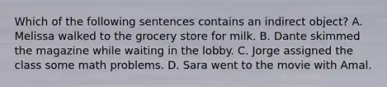 Which of the following sentences contains an indirect object? A. Melissa walked to the grocery store for milk. B. Dante skimmed the magazine while waiting in the lobby. C. Jorge assigned the class some math problems. D. Sara went to the movie with Amal.