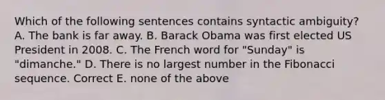 Which of the following sentences contains syntactic ambiguity? A. The bank is far away. B. Barack Obama was first elected US President in 2008. C. The French word for "Sunday" is "dimanche." D. There is no largest number in the Fibonacci sequence. Correct E. none of the above