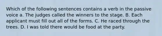 Which of the following sentences contains a verb in the passive voice a. The judges called the winners to the stage. B. Each applicant must fill out all of the forms. C. He raced through the trees. D. I was told there would be food at the party.