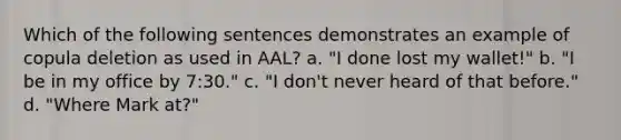 Which of the following sentences demonstrates an example of copula deletion as used in AAL? a. "I done lost my wallet!" b. "I be in my office by 7:30." c. "I don't never heard of that before." d. "Where Mark at?"