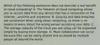 Which of the following sentences does not describe a real benefit of cloud computing? A. The freedom of cloud computing allows you to access data from any device that has a connection to the internet - anytime and anywhere. B. Security and data breaches are uncommon when using cloud computing, so there is no reason to worry about the wrong person accessing your data. C. The storage capacity of the cloud you are using can be expanded simply by buying more storage. D. More collaboration can occur because files can be easily shared and accessed by multiple people all around the world.