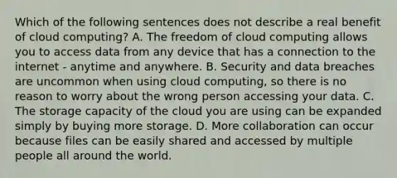 Which of the following sentences does not describe a real benefit of cloud computing? A. The freedom of cloud computing allows you to access data from any device that has a connection to the internet - anytime and anywhere. B. Security and data breaches are uncommon when using cloud computing, so there is no reason to worry about the wrong person accessing your data. C. The storage capacity of the cloud you are using can be expanded simply by buying more storage. D. More collaboration can occur because files can be easily shared and accessed by multiple people all around the world.