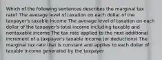 Which of the following sentences describes the marginal tax rate? The average level of taxation on each dollar of the taxpayer's taxable income The average level of taxation on each dollar of the taxpayer's total income including taxable and nontaxable income The tax rate applied to the next additional increment of a taxpayer's taxable income (or deductions) The marginal tax rate that is constant and applies to each dollar of taxable income generated by the taxpayer