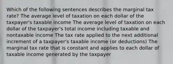 Which of the following sentences describes the marginal tax rate? The average level of taxation on each dollar of the taxpayer's taxable income The average level of taxation on each dollar of the taxpayer's total income including taxable and nontaxable income The tax rate applied to the next additional increment of a taxpayer's taxable income (or deductions) The marginal tax rate that is constant and applies to each dollar of taxable income generated by the taxpayer