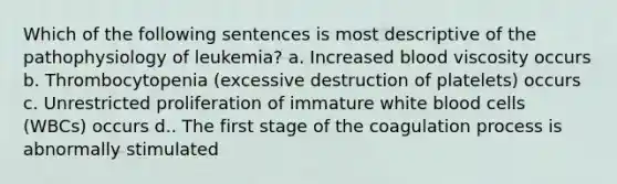 Which of the following sentences is most descriptive of the pathophysiology of leukemia? a. Increased blood viscosity occurs b. Thrombocytopenia (excessive destruction of platelets) occurs c. Unrestricted proliferation of immature white blood cells (WBCs) occurs d.. The first stage of the coagulation process is abnormally stimulated