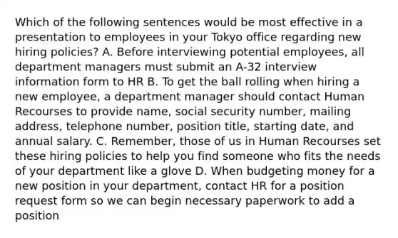 Which of the following sentences would be most effective in a presentation to employees in your Tokyo office regarding new hiring policies? A. Before interviewing potential employees, all department managers must submit an A-32 interview information form to HR B. To get the ball rolling when hiring a new employee, a department manager should contact Human Recourses to provide name, social security number, mailing address, telephone number, position title, starting date, and annual salary. C. Remember, those of us in Human Recourses set these hiring policies to help you find someone who fits the needs of your department like a glove D. When budgeting money for a new position in your department, contact HR for a position request form so we can begin necessary paperwork to add a position