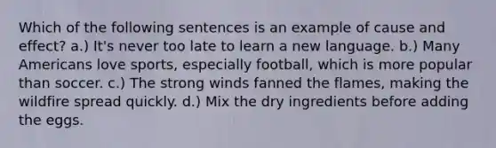 Which of the following sentences is an example of cause and effect? a.) It's never too late to learn a new language. b.) Many Americans love sports, especially football, which is more popular than soccer. c.) The strong winds fanned the flames, making the wildfire spread quickly. d.) Mix the dry ingredients before adding the eggs.