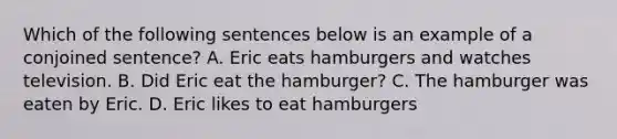 Which of the following sentences below is an example of a conjoined sentence? A. Eric eats hamburgers and watches television. B. Did Eric eat the hamburger? C. The hamburger was eaten by Eric. D. Eric likes to eat hamburgers