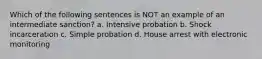 Which of the following sentences is NOT an example of an intermediate sanction? a. Intensive probation b. Shock incarceration c. Simple probation d. House arrest with electronic monitoring