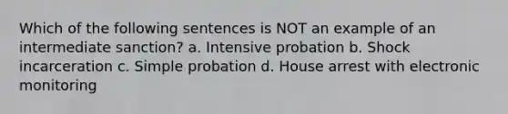 Which of the following sentences is NOT an example of an intermediate sanction? a. Intensive probation b. Shock incarceration c. Simple probation d. House arrest with electronic monitoring