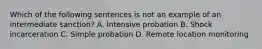 Which of the following sentences is not an example of an intermediate sanction? A. Intensive probation B. Shock incarceration C. Simple probation D. Remote location monitoring