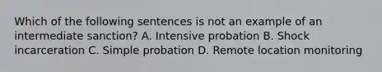 Which of the following sentences is not an example of an intermediate sanction? A. Intensive probation B. Shock incarceration C. Simple probation D. Remote location monitoring