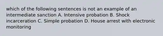 which of the following sentences is not an example of an intermediate sanction A. Intensive probation B. Shock incarceration C. Simple probation D. House arrest with electronic monitoring