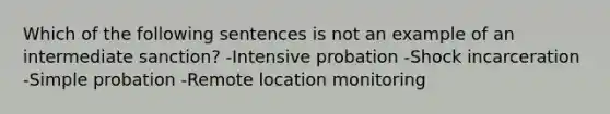 Which of the following sentences is not an example of an intermediate sanction? -Intensive probation -Shock incarceration -Simple probation -Remote location monitoring