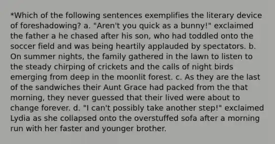 *Which of the following sentences exemplifies the literary device of foreshadowing? a. "Aren't you quick as a bunny!" exclaimed the father a he chased after his son, who had toddled onto the soccer field and was being heartily applauded by spectators. b. On summer nights, the family gathered in the lawn to listen to the steady chirping of crickets and the calls of night birds emerging from deep in the moonlit forest. c. As they are the last of the sandwiches their Aunt Grace had packed from the that morning, they never guessed that their lived were about to change forever. d. "I can't possibly take another step!" exclaimed Lydia as she collapsed onto the overstuffed sofa after a morning run with her faster and younger brother.