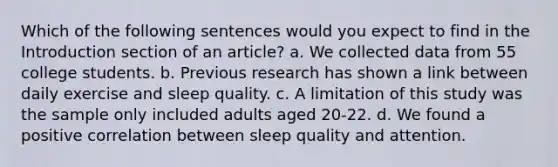 Which of the following sentences would you expect to find in the Introduction section of an article? a. We collected data from 55 college students. b. Previous research has shown a link between daily exercise and sleep quality. c. A limitation of this study was the sample only included adults aged 20-22. d. We found a positive correlation between sleep quality and attention.