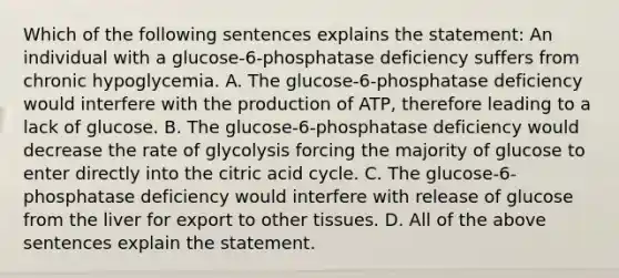 Which of the following sentences explains the statement: An individual with a glucose-6-phosphatase deficiency suffers from chronic hypoglycemia. A. The glucose-6-phosphatase deficiency would interfere with the production of ATP, therefore leading to a lack of glucose. B. The glucose-6-phosphatase deficiency would decrease the rate of glycolysis forcing the majority of glucose to enter directly into the citric acid cycle. C. The glucose-6-phosphatase deficiency would interfere with release of glucose from the liver for export to other tissues. D. All of the above sentences explain the statement.