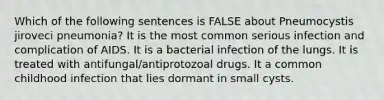 Which of the following sentences is FALSE about Pneumocystis jiroveci pneumonia? It is the most common serious infection and complication of AIDS. It is a bacterial infection of the lungs. It is treated with antifungal/antiprotozoal drugs. It a common childhood infection that lies dormant in small cysts.