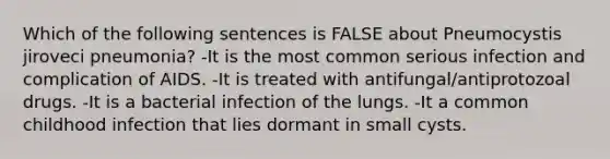 Which of the following sentences is FALSE about Pneumocystis jiroveci pneumonia? -It is the most common serious infection and complication of AIDS. -It is treated with antifungal/antiprotozoal drugs. -It is a bacterial infection of the lungs. -It a common childhood infection that lies dormant in small cysts.