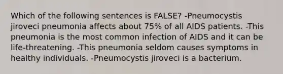 Which of the following sentences is FALSE? -Pneumocystis jiroveci pneumonia affects about 75% of all AIDS patients. -This pneumonia is the most common infection of AIDS and it can be life-threatening. -This pneumonia seldom causes symptoms in healthy individuals. -Pneumocystis jiroveci is a bacterium.