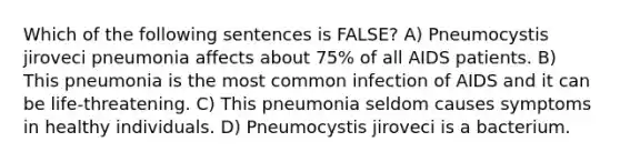 Which of the following sentences is FALSE? A) Pneumocystis jiroveci pneumonia affects about 75% of all AIDS patients. B) This pneumonia is the most common infection of AIDS and it can be life-threatening. C) This pneumonia seldom causes symptoms in healthy individuals. D) Pneumocystis jiroveci is a bacterium.