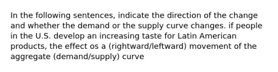 In the following sentences, indicate the direction of the change and whether the demand or the supply curve changes. if people in the U.S. develop an increasing taste for Latin American products, the effect os a (rightward/leftward) movement of the aggregate (demand/supply) curve